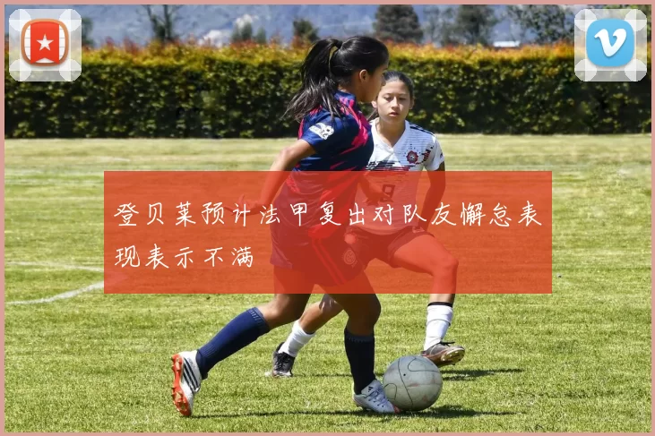 登贝莱预计法甲复出对队友懈怠表现表示不满
