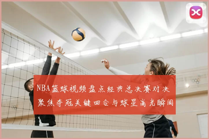NBA篮球视频盘点经典总决赛对决 聚焦夺冠关键回合与球星高光瞬间