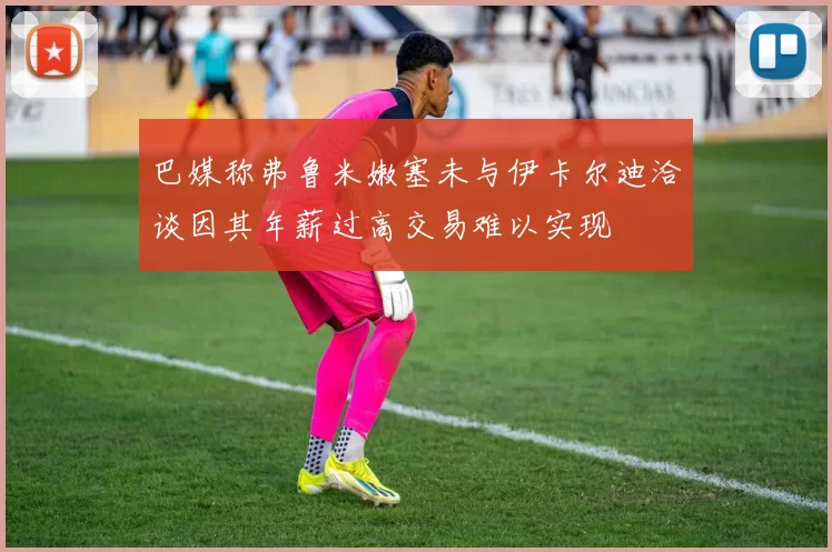 巴媒称弗鲁米嫩塞未与伊卡尔迪洽谈因其年薪过高交易难以实现