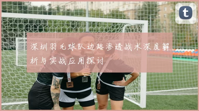 深圳羽毛球队边路渗透战术深度解析与实战应用探讨