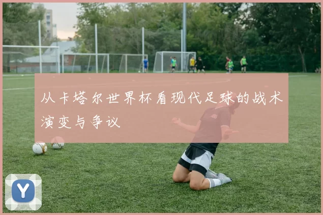 从卡塔尔世界杯看现代足球的战术演变与争议