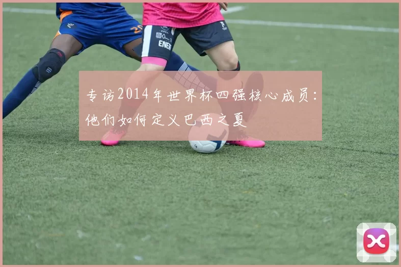 专访2014年世界杯四强核心成员:他们如何定义巴西之夏