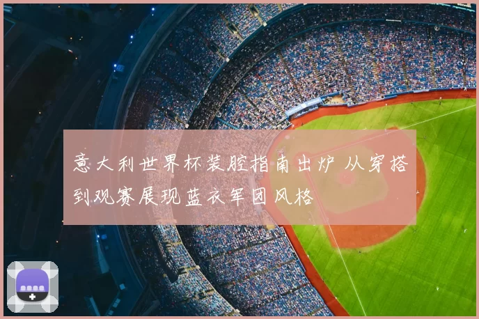意大利世界杯装腔指南出炉 从穿搭到观赛展现蓝衣军团风格