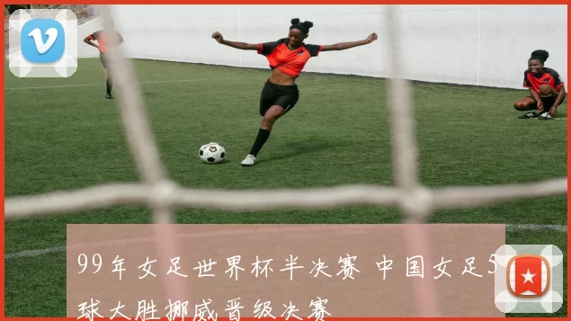 99年女足世界杯半决赛 中国女足5球大胜挪威晋级决赛