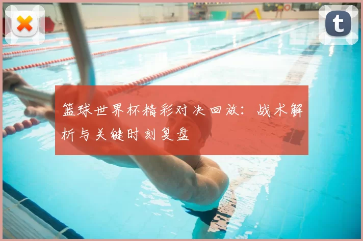 篮球世界杯精彩对决回放:战术解析与关键时刻复盘