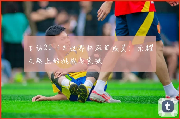 专访2014年世界杯冠军成员：荣耀之路上的挑战与突破