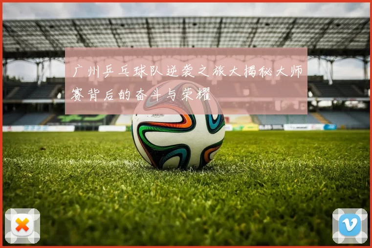 广州乒乓球队逆袭之旅大揭秘大师赛背后的奋斗与荣耀