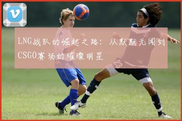 LNG战队的崛起之路：从默默无闻到CSGO赛场的璀璨明星