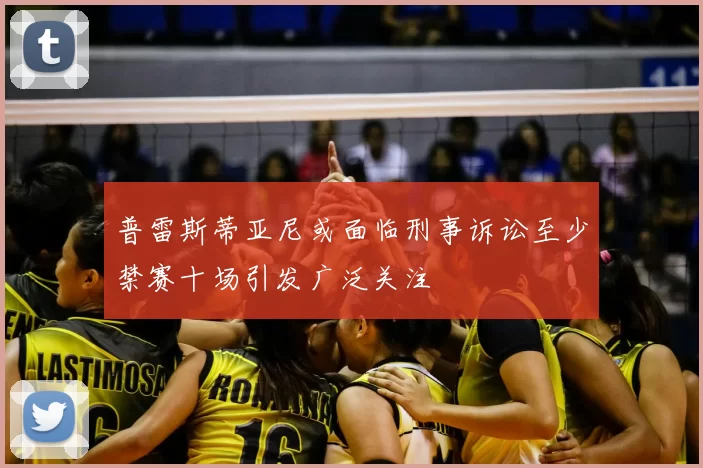 普雷斯蒂亚尼或面临刑事诉讼至少禁赛十场引发广泛关注