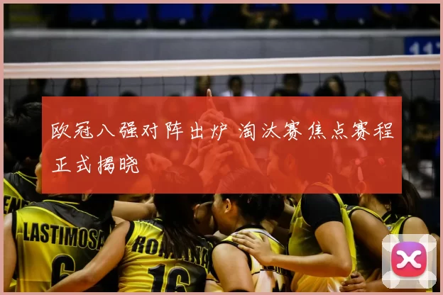 欧冠八强对阵出炉 淘汰赛焦点赛程正式揭晓