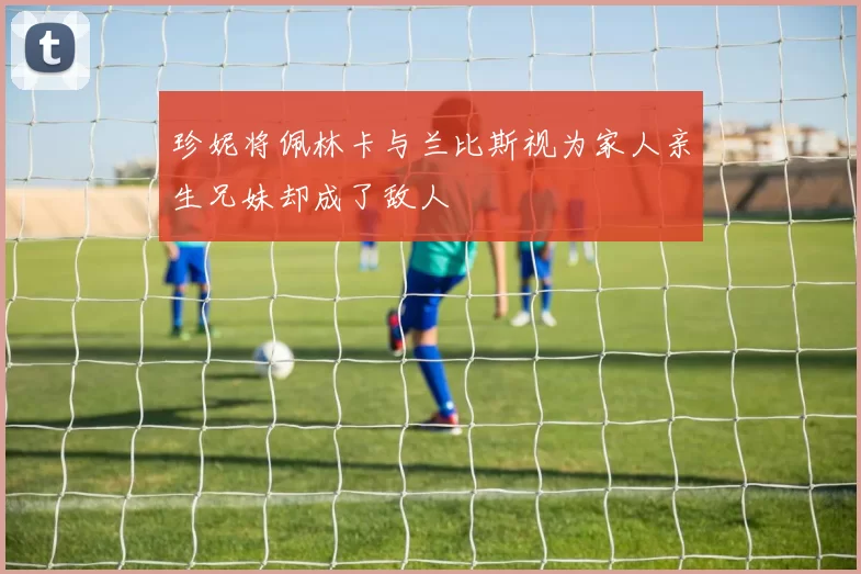 珍妮将佩林卡与兰比斯视为家人亲生兄妹却成了敌人