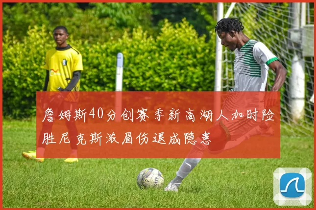 詹姆斯40分创赛季新高湖人加时险胜尼克斯浓眉伤退成隐患