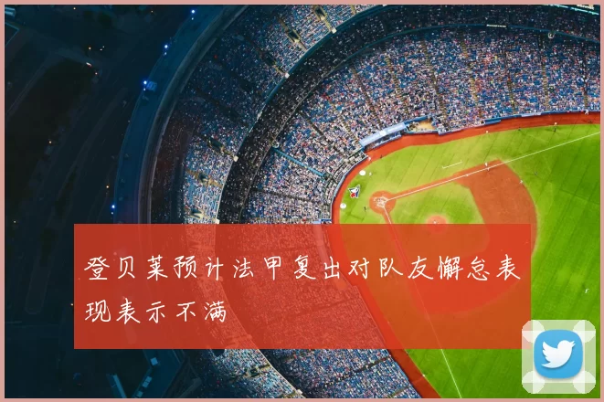 登贝莱预计法甲复出对队友懈怠表现表示不满