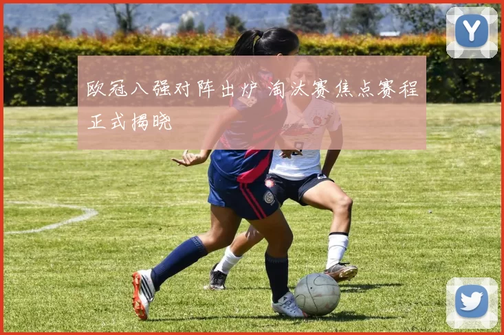 欧冠八强对阵出炉 淘汰赛焦点赛程正式揭晓