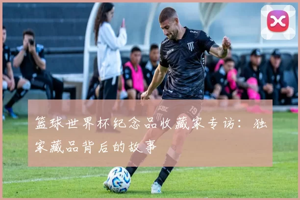 篮球世界杯纪念品收藏家专访:独家藏品背后的故事