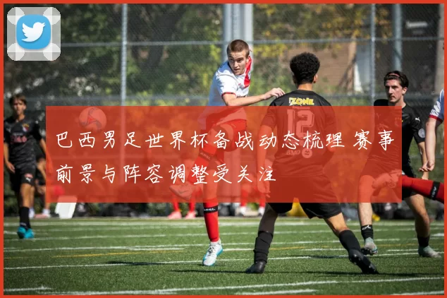 巴西男足世界杯备战动态梳理 赛事前景与阵容调整受关注