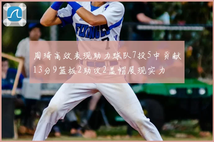 周琦高效表现助力球队7投5中贡献13分9篮板2助攻2盖帽展现实力