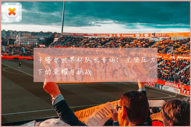 卡塔尔世界杯队长专访:主场压力下的荣耀与挑战