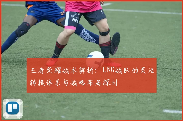 王者荣耀战术解析：LNG战队的灵活转换体系与战略布局探讨