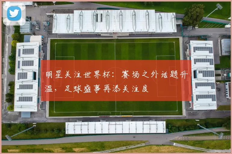 明星关注世界杯：赛场之外话题升温，足球盛事再添关注度