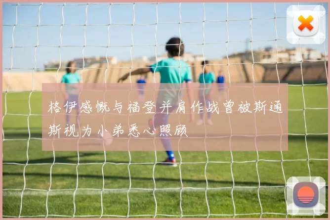 格伊感慨与福登并肩作战曾被斯通斯视为小弟悉心照顾