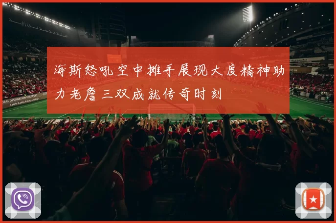 海斯怒吼空中摊手展现大度精神助力老詹三双成就传奇时刻