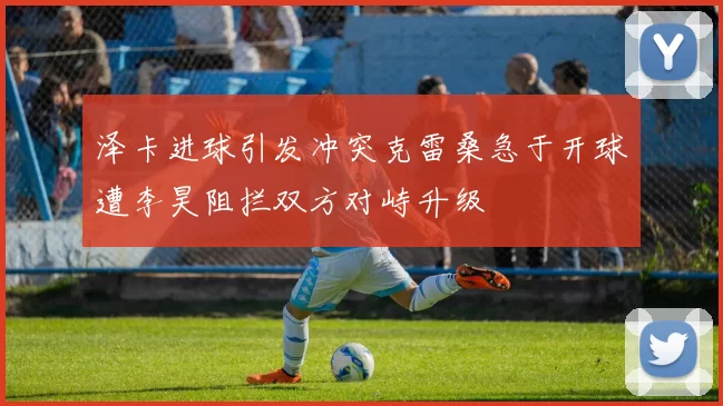 泽卡进球引发冲突克雷桑急于开球遭李昊阻拦双方对峙升级