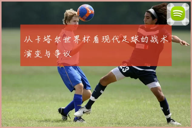 从卡塔尔世界杯看现代足球的战术演变与争议