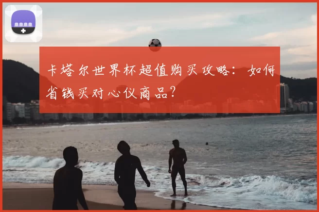 卡塔尔世界杯超值购买攻略:如何省钱买对心仪商品?