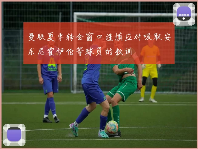 曼联夏季转会窗口谨慎应对吸取安东尼霍伊伦等球员的教训