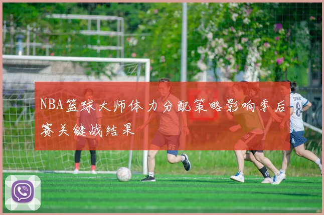 NBA篮球大师体力分配策略影响季后赛关键战结果